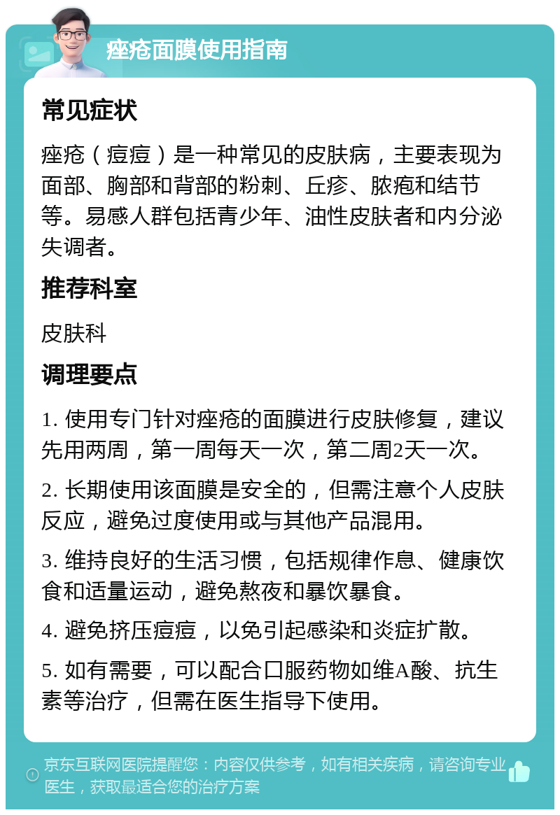 痤疮面膜使用指南 常见症状 痤疮（痘痘）是一种常见的皮肤病，主要表现为面部、胸部和背部的粉刺、丘疹、脓疱和结节等。易感人群包括青少年、油性皮肤者和内分泌失调者。 推荐科室 皮肤科 调理要点 1. 使用专门针对痤疮的面膜进行皮肤修复，建议先用两周，第一周每天一次，第二周2天一次。 2. 长期使用该面膜是安全的，但需注意个人皮肤反应，避免过度使用或与其他产品混用。 3. 维持良好的生活习惯，包括规律作息、健康饮食和适量运动，避免熬夜和暴饮暴食。 4. 避免挤压痘痘，以免引起感染和炎症扩散。 5. 如有需要，可以配合口服药物如维A酸、抗生素等治疗，但需在医生指导下使用。