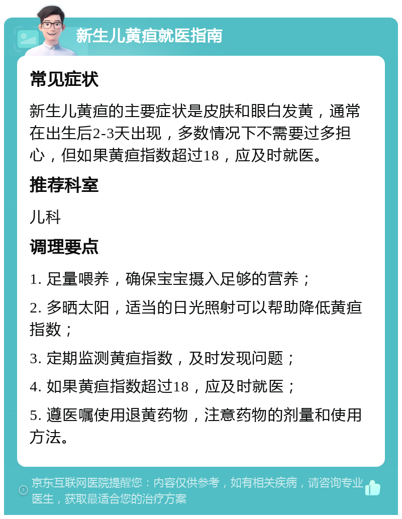 新生儿黄疸就医指南 常见症状 新生儿黄疸的主要症状是皮肤和眼白发黄，通常在出生后2-3天出现，多数情况下不需要过多担心，但如果黄疸指数超过18，应及时就医。 推荐科室 儿科 调理要点 1. 足量喂养，确保宝宝摄入足够的营养； 2. 多晒太阳，适当的日光照射可以帮助降低黄疸指数； 3. 定期监测黄疸指数，及时发现问题； 4. 如果黄疸指数超过18，应及时就医； 5. 遵医嘱使用退黄药物，注意药物的剂量和使用方法。