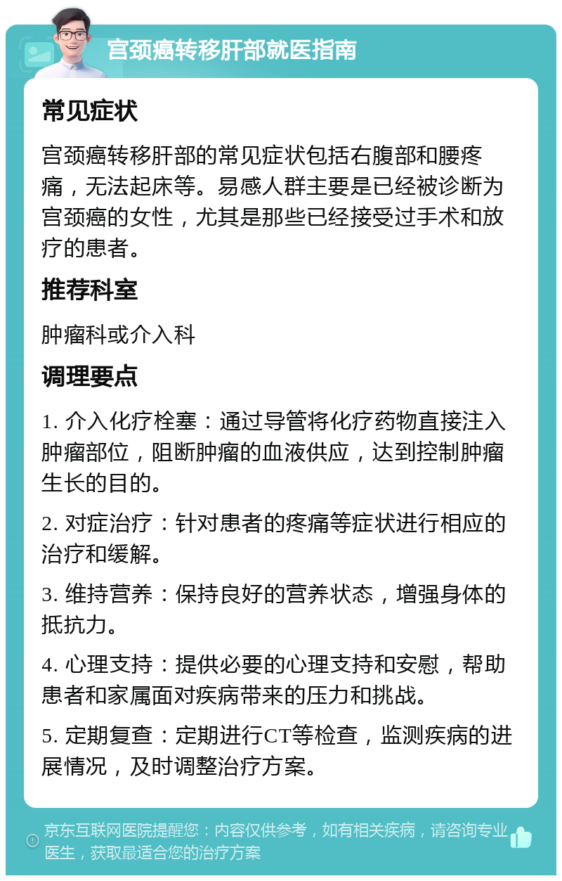 宫颈癌转移肝部就医指南 常见症状 宫颈癌转移肝部的常见症状包括右腹部和腰疼痛，无法起床等。易感人群主要是已经被诊断为宫颈癌的女性，尤其是那些已经接受过手术和放疗的患者。 推荐科室 肿瘤科或介入科 调理要点 1. 介入化疗栓塞：通过导管将化疗药物直接注入肿瘤部位，阻断肿瘤的血液供应，达到控制肿瘤生长的目的。 2. 对症治疗：针对患者的疼痛等症状进行相应的治疗和缓解。 3. 维持营养：保持良好的营养状态，增强身体的抵抗力。 4. 心理支持：提供必要的心理支持和安慰，帮助患者和家属面对疾病带来的压力和挑战。 5. 定期复查：定期进行CT等检查，监测疾病的进展情况，及时调整治疗方案。