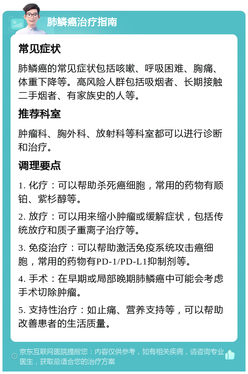 肺鳞癌治疗指南 常见症状 肺鳞癌的常见症状包括咳嗽、呼吸困难、胸痛、体重下降等。高风险人群包括吸烟者、长期接触二手烟者、有家族史的人等。 推荐科室 肿瘤科、胸外科、放射科等科室都可以进行诊断和治疗。 调理要点 1. 化疗：可以帮助杀死癌细胞，常用的药物有顺铂、紫杉醇等。 2. 放疗：可以用来缩小肿瘤或缓解症状，包括传统放疗和质子重离子治疗等。 3. 免疫治疗：可以帮助激活免疫系统攻击癌细胞，常用的药物有PD-1/PD-L1抑制剂等。 4. 手术：在早期或局部晚期肺鳞癌中可能会考虑手术切除肿瘤。 5. 支持性治疗：如止痛、营养支持等，可以帮助改善患者的生活质量。