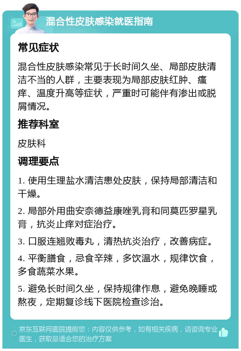 混合性皮肤感染就医指南 常见症状 混合性皮肤感染常见于长时间久坐、局部皮肤清洁不当的人群，主要表现为局部皮肤红肿、瘙痒、温度升高等症状，严重时可能伴有渗出或脱屑情况。 推荐科室 皮肤科 调理要点 1. 使用生理盐水清洁患处皮肤，保持局部清洁和干燥。 2. 局部外用曲安奈德益康唑乳膏和同莫匹罗星乳膏，抗炎止痒对症治疗。 3. 口服连翘败毒丸，清热抗炎治疗，改善病症。 4. 平衡膳食，忌食辛辣，多饮温水，规律饮食，多食蔬菜水果。 5. 避免长时间久坐，保持规律作息，避免晚睡或熬夜，定期复诊线下医院检查诊治。