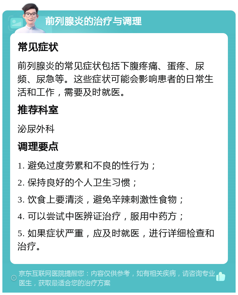 前列腺炎的治疗与调理 常见症状 前列腺炎的常见症状包括下腹疼痛、蛋疼、尿频、尿急等。这些症状可能会影响患者的日常生活和工作，需要及时就医。 推荐科室 泌尿外科 调理要点 1. 避免过度劳累和不良的性行为； 2. 保持良好的个人卫生习惯； 3. 饮食上要清淡，避免辛辣刺激性食物； 4. 可以尝试中医辨证治疗，服用中药方； 5. 如果症状严重，应及时就医，进行详细检查和治疗。