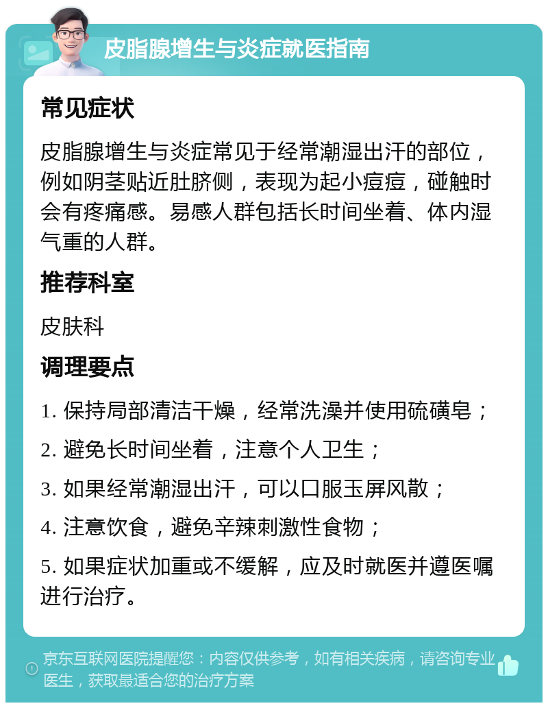 皮脂腺增生与炎症就医指南 常见症状 皮脂腺增生与炎症常见于经常潮湿出汗的部位，例如阴茎贴近肚脐侧，表现为起小痘痘，碰触时会有疼痛感。易感人群包括长时间坐着、体内湿气重的人群。 推荐科室 皮肤科 调理要点 1. 保持局部清洁干燥，经常洗澡并使用硫磺皂； 2. 避免长时间坐着，注意个人卫生； 3. 如果经常潮湿出汗，可以口服玉屏风散； 4. 注意饮食，避免辛辣刺激性食物； 5. 如果症状加重或不缓解，应及时就医并遵医嘱进行治疗。