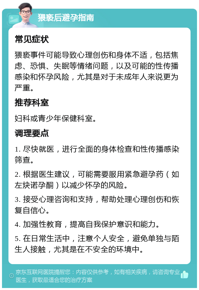 猥亵后避孕指南 常见症状 猥亵事件可能导致心理创伤和身体不适，包括焦虑、恐惧、失眠等情绪问题，以及可能的性传播感染和怀孕风险，尤其是对于未成年人来说更为严重。 推荐科室 妇科或青少年保健科室。 调理要点 1. 尽快就医，进行全面的身体检查和性传播感染筛查。 2. 根据医生建议，可能需要服用紧急避孕药（如左炔诺孕酮）以减少怀孕的风险。 3. 接受心理咨询和支持，帮助处理心理创伤和恢复自信心。 4. 加强性教育，提高自我保护意识和能力。 5. 在日常生活中，注意个人安全，避免单独与陌生人接触，尤其是在不安全的环境中。