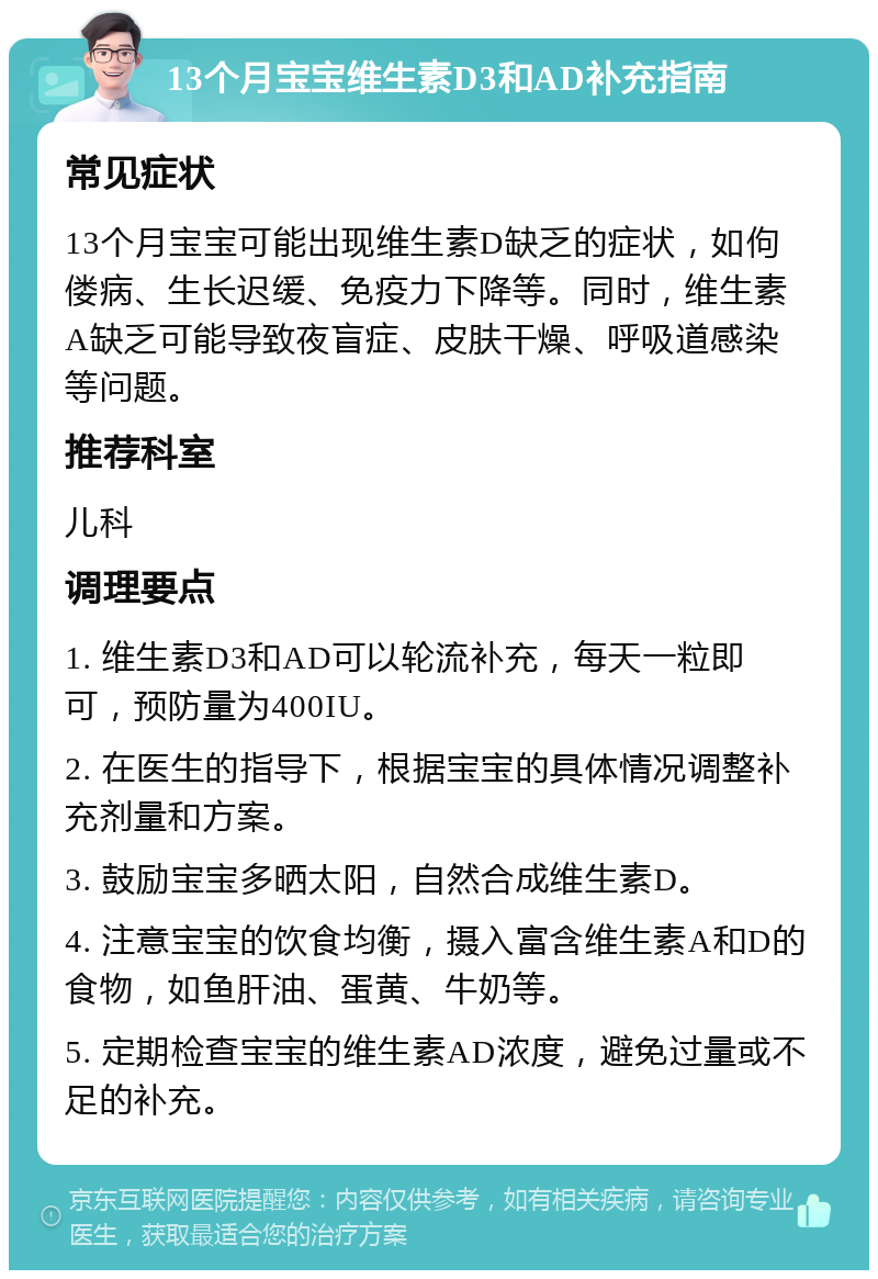 13个月宝宝维生素D3和AD补充指南 常见症状 13个月宝宝可能出现维生素D缺乏的症状，如佝偻病、生长迟缓、免疫力下降等。同时，维生素A缺乏可能导致夜盲症、皮肤干燥、呼吸道感染等问题。 推荐科室 儿科 调理要点 1. 维生素D3和AD可以轮流补充，每天一粒即可，预防量为400IU。 2. 在医生的指导下，根据宝宝的具体情况调整补充剂量和方案。 3. 鼓励宝宝多晒太阳，自然合成维生素D。 4. 注意宝宝的饮食均衡，摄入富含维生素A和D的食物，如鱼肝油、蛋黄、牛奶等。 5. 定期检查宝宝的维生素AD浓度，避免过量或不足的补充。