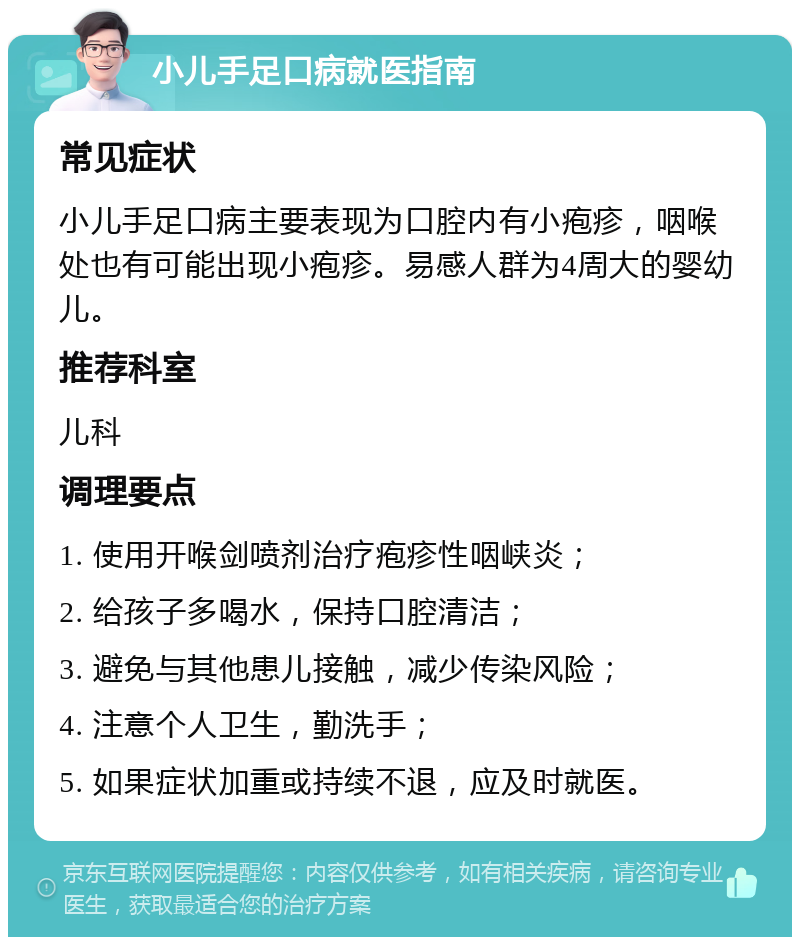 小儿手足口病就医指南 常见症状 小儿手足口病主要表现为口腔内有小疱疹，咽喉处也有可能出现小疱疹。易感人群为4周大的婴幼儿。 推荐科室 儿科 调理要点 1. 使用开喉剑喷剂治疗疱疹性咽峡炎； 2. 给孩子多喝水，保持口腔清洁； 3. 避免与其他患儿接触，减少传染风险； 4. 注意个人卫生，勤洗手； 5. 如果症状加重或持续不退，应及时就医。