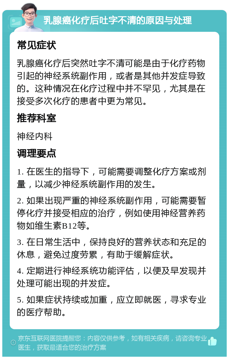 乳腺癌化疗后吐字不清的原因与处理 常见症状 乳腺癌化疗后突然吐字不清可能是由于化疗药物引起的神经系统副作用，或者是其他并发症导致的。这种情况在化疗过程中并不罕见，尤其是在接受多次化疗的患者中更为常见。 推荐科室 神经内科 调理要点 1. 在医生的指导下，可能需要调整化疗方案或剂量，以减少神经系统副作用的发生。 2. 如果出现严重的神经系统副作用，可能需要暂停化疗并接受相应的治疗，例如使用神经营养药物如维生素B12等。 3. 在日常生活中，保持良好的营养状态和充足的休息，避免过度劳累，有助于缓解症状。 4. 定期进行神经系统功能评估，以便及早发现并处理可能出现的并发症。 5. 如果症状持续或加重，应立即就医，寻求专业的医疗帮助。