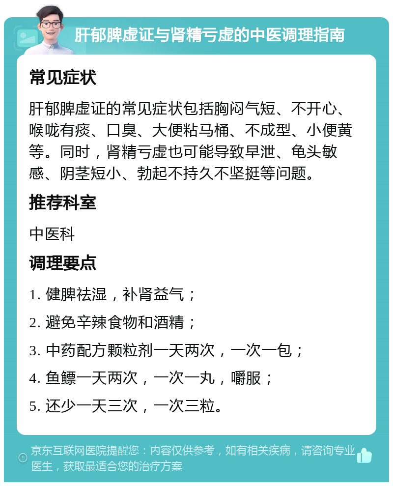 肝郁脾虚证与肾精亏虚的中医调理指南 常见症状 肝郁脾虚证的常见症状包括胸闷气短、不开心、喉咙有痰、口臭、大便粘马桶、不成型、小便黄等。同时，肾精亏虚也可能导致早泄、龟头敏感、阴茎短小、勃起不持久不坚挺等问题。 推荐科室 中医科 调理要点 1. 健脾祛湿，补肾益气； 2. 避免辛辣食物和酒精； 3. 中药配方颗粒剂一天两次，一次一包； 4. 鱼鳔一天两次，一次一丸，嚼服； 5. 还少一天三次，一次三粒。