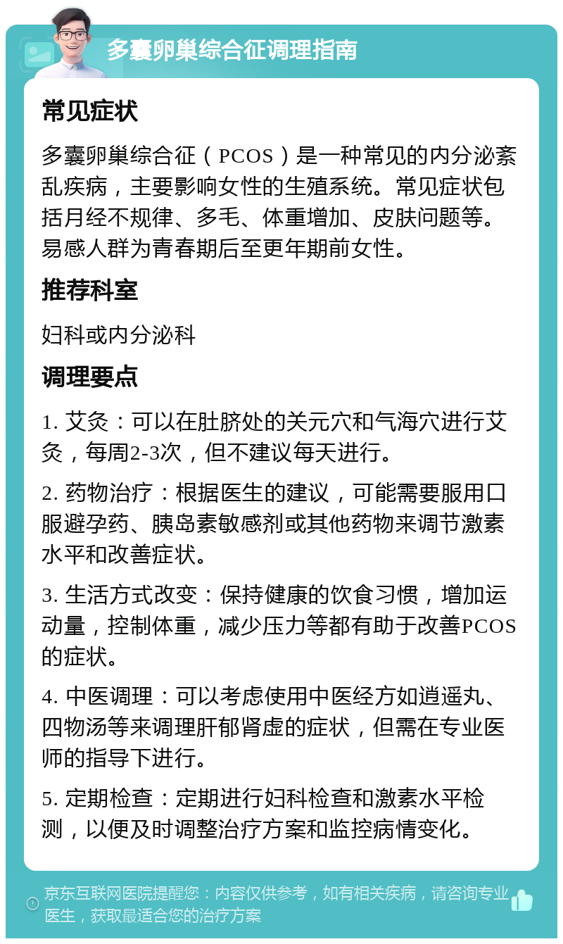 多囊卵巢综合征调理指南 常见症状 多囊卵巢综合征（PCOS）是一种常见的内分泌紊乱疾病，主要影响女性的生殖系统。常见症状包括月经不规律、多毛、体重增加、皮肤问题等。易感人群为青春期后至更年期前女性。 推荐科室 妇科或内分泌科 调理要点 1. 艾灸：可以在肚脐处的关元穴和气海穴进行艾灸，每周2-3次，但不建议每天进行。 2. 药物治疗：根据医生的建议，可能需要服用口服避孕药、胰岛素敏感剂或其他药物来调节激素水平和改善症状。 3. 生活方式改变：保持健康的饮食习惯，增加运动量，控制体重，减少压力等都有助于改善PCOS的症状。 4. 中医调理：可以考虑使用中医经方如逍遥丸、四物汤等来调理肝郁肾虚的症状，但需在专业医师的指导下进行。 5. 定期检查：定期进行妇科检查和激素水平检测，以便及时调整治疗方案和监控病情变化。