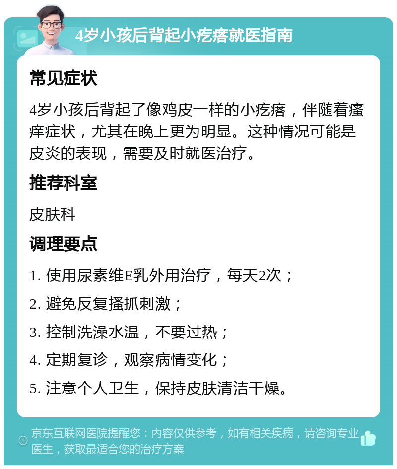 4岁小孩后背起小疙瘩就医指南 常见症状 4岁小孩后背起了像鸡皮一样的小疙瘩，伴随着瘙痒症状，尤其在晚上更为明显。这种情况可能是皮炎的表现，需要及时就医治疗。 推荐科室 皮肤科 调理要点 1. 使用尿素维E乳外用治疗，每天2次； 2. 避免反复搔抓刺激； 3. 控制洗澡水温，不要过热； 4. 定期复诊，观察病情变化； 5. 注意个人卫生，保持皮肤清洁干燥。