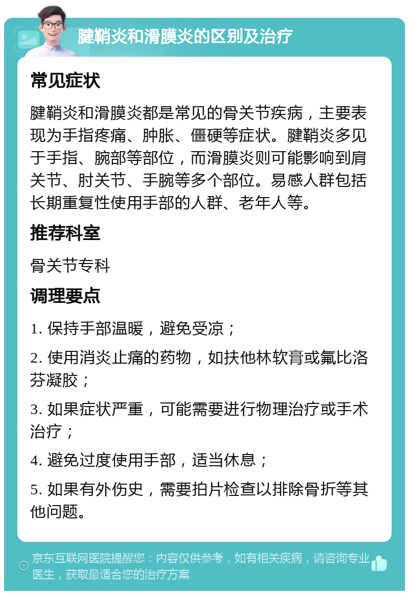 腱鞘炎和滑膜炎的区别及治疗 常见症状 腱鞘炎和滑膜炎都是常见的骨关节疾病，主要表现为手指疼痛、肿胀、僵硬等症状。腱鞘炎多见于手指、腕部等部位，而滑膜炎则可能影响到肩关节、肘关节、手腕等多个部位。易感人群包括长期重复性使用手部的人群、老年人等。 推荐科室 骨关节专科 调理要点 1. 保持手部温暖，避免受凉； 2. 使用消炎止痛的药物，如扶他林软膏或氟比洛芬凝胶； 3. 如果症状严重，可能需要进行物理治疗或手术治疗； 4. 避免过度使用手部，适当休息； 5. 如果有外伤史，需要拍片检查以排除骨折等其他问题。