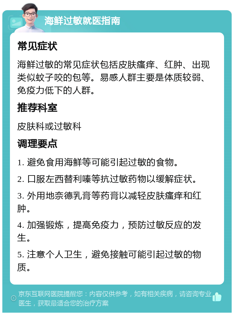 海鲜过敏就医指南 常见症状 海鲜过敏的常见症状包括皮肤瘙痒、红肿、出现类似蚊子咬的包等。易感人群主要是体质较弱、免疫力低下的人群。 推荐科室 皮肤科或过敏科 调理要点 1. 避免食用海鲜等可能引起过敏的食物。 2. 口服左西替利嗪等抗过敏药物以缓解症状。 3. 外用地奈德乳膏等药膏以减轻皮肤瘙痒和红肿。 4. 加强锻炼，提高免疫力，预防过敏反应的发生。 5. 注意个人卫生，避免接触可能引起过敏的物质。