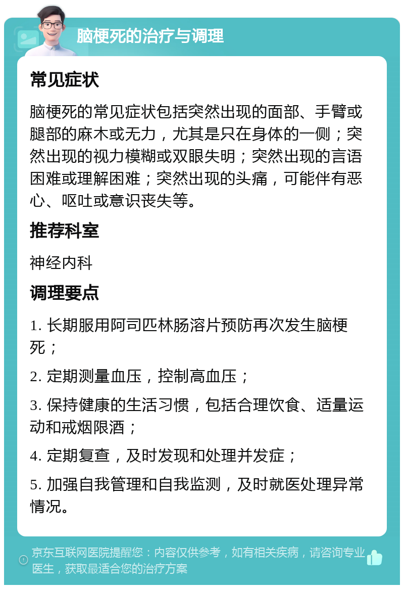 脑梗死的治疗与调理 常见症状 脑梗死的常见症状包括突然出现的面部、手臂或腿部的麻木或无力，尤其是只在身体的一侧；突然出现的视力模糊或双眼失明；突然出现的言语困难或理解困难；突然出现的头痛，可能伴有恶心、呕吐或意识丧失等。 推荐科室 神经内科 调理要点 1. 长期服用阿司匹林肠溶片预防再次发生脑梗死； 2. 定期测量血压，控制高血压； 3. 保持健康的生活习惯，包括合理饮食、适量运动和戒烟限酒； 4. 定期复查，及时发现和处理并发症； 5. 加强自我管理和自我监测，及时就医处理异常情况。