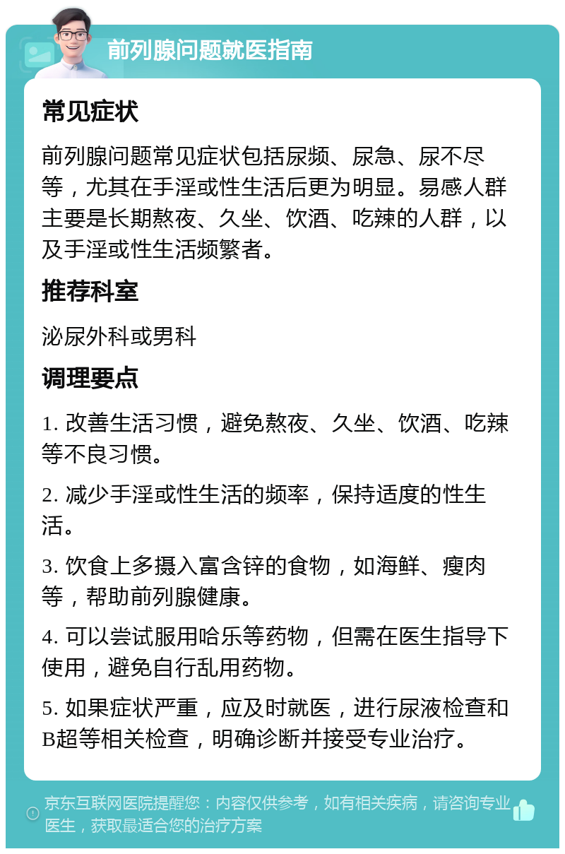 前列腺问题就医指南 常见症状 前列腺问题常见症状包括尿频、尿急、尿不尽等，尤其在手淫或性生活后更为明显。易感人群主要是长期熬夜、久坐、饮酒、吃辣的人群，以及手淫或性生活频繁者。 推荐科室 泌尿外科或男科 调理要点 1. 改善生活习惯，避免熬夜、久坐、饮酒、吃辣等不良习惯。 2. 减少手淫或性生活的频率，保持适度的性生活。 3. 饮食上多摄入富含锌的食物，如海鲜、瘦肉等，帮助前列腺健康。 4. 可以尝试服用哈乐等药物，但需在医生指导下使用，避免自行乱用药物。 5. 如果症状严重，应及时就医，进行尿液检查和B超等相关检查，明确诊断并接受专业治疗。