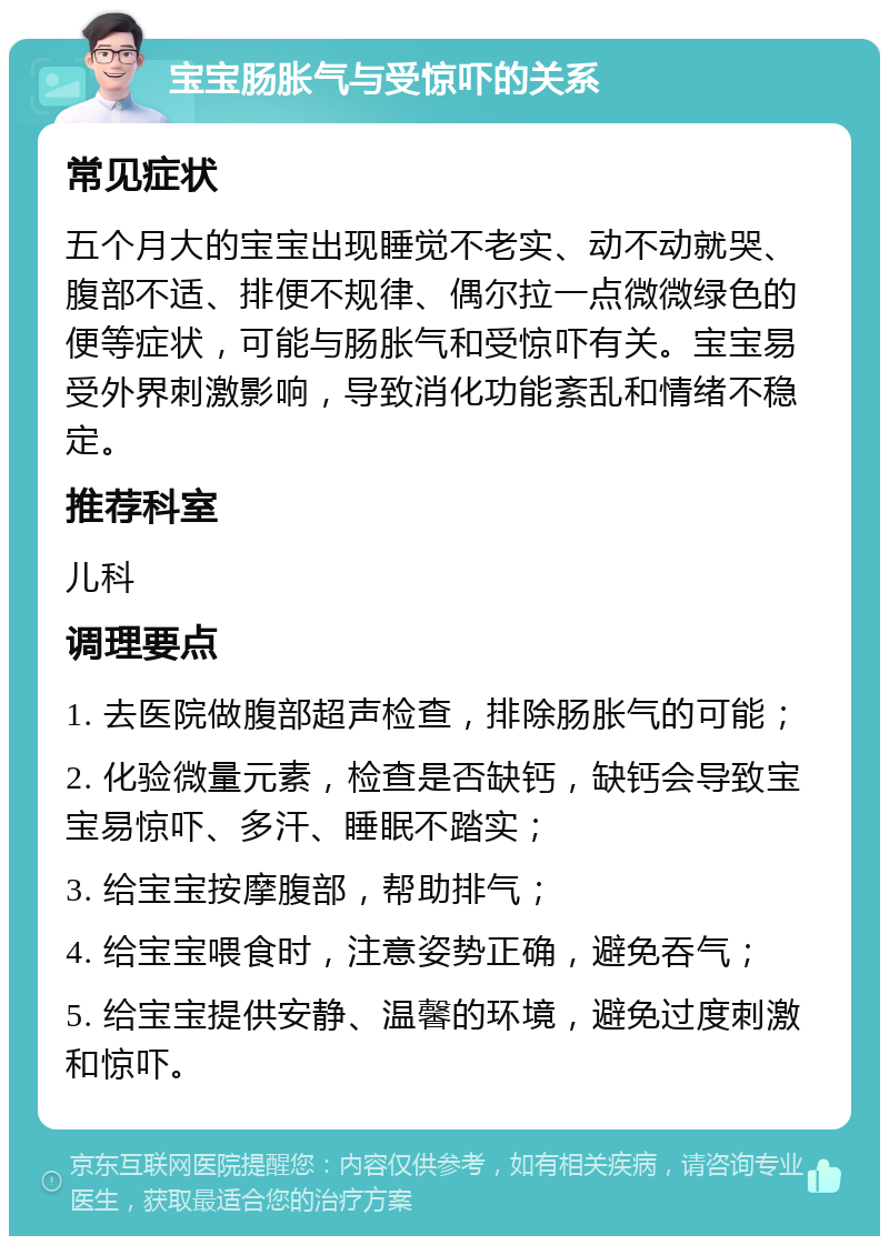 宝宝肠胀气与受惊吓的关系 常见症状 五个月大的宝宝出现睡觉不老实、动不动就哭、腹部不适、排便不规律、偶尔拉一点微微绿色的便等症状，可能与肠胀气和受惊吓有关。宝宝易受外界刺激影响，导致消化功能紊乱和情绪不稳定。 推荐科室 儿科 调理要点 1. 去医院做腹部超声检查，排除肠胀气的可能； 2. 化验微量元素，检查是否缺钙，缺钙会导致宝宝易惊吓、多汗、睡眠不踏实； 3. 给宝宝按摩腹部，帮助排气； 4. 给宝宝喂食时，注意姿势正确，避免吞气； 5. 给宝宝提供安静、温馨的环境，避免过度刺激和惊吓。