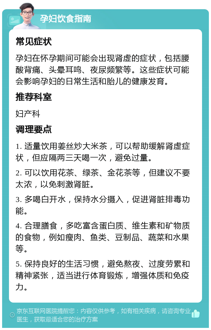 孕妇饮食指南 常见症状 孕妇在怀孕期间可能会出现肾虚的症状，包括腰酸背痛、头晕耳鸣、夜尿频繁等。这些症状可能会影响孕妇的日常生活和胎儿的健康发育。 推荐科室 妇产科 调理要点 1. 适量饮用姜丝炒大米茶，可以帮助缓解肾虚症状，但应隔两三天喝一次，避免过量。 2. 可以饮用花茶、绿茶、金花茶等，但建议不要太浓，以免刺激肾脏。 3. 多喝白开水，保持水分摄入，促进肾脏排毒功能。 4. 合理膳食，多吃富含蛋白质、维生素和矿物质的食物，例如瘦肉、鱼类、豆制品、蔬菜和水果等。 5. 保持良好的生活习惯，避免熬夜、过度劳累和精神紧张，适当进行体育锻炼，增强体质和免疫力。