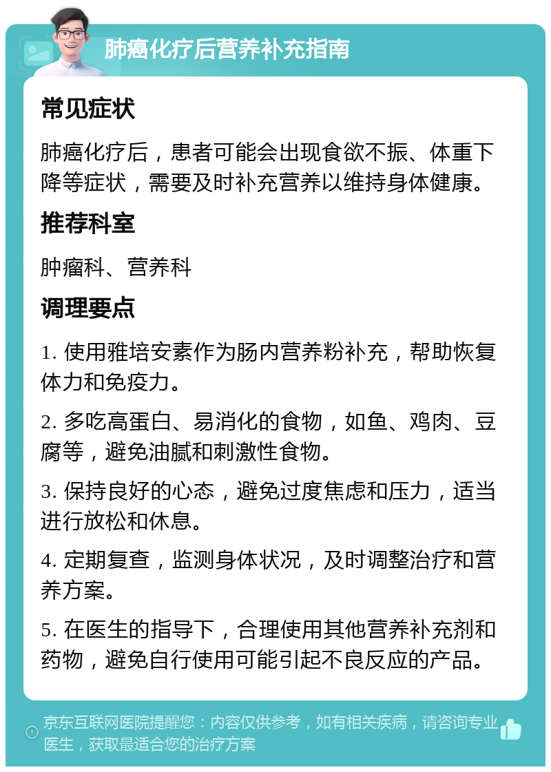 肺癌化疗后营养补充指南 常见症状 肺癌化疗后，患者可能会出现食欲不振、体重下降等症状，需要及时补充营养以维持身体健康。 推荐科室 肿瘤科、营养科 调理要点 1. 使用雅培安素作为肠内营养粉补充，帮助恢复体力和免疫力。 2. 多吃高蛋白、易消化的食物，如鱼、鸡肉、豆腐等，避免油腻和刺激性食物。 3. 保持良好的心态，避免过度焦虑和压力，适当进行放松和休息。 4. 定期复查，监测身体状况，及时调整治疗和营养方案。 5. 在医生的指导下，合理使用其他营养补充剂和药物，避免自行使用可能引起不良反应的产品。