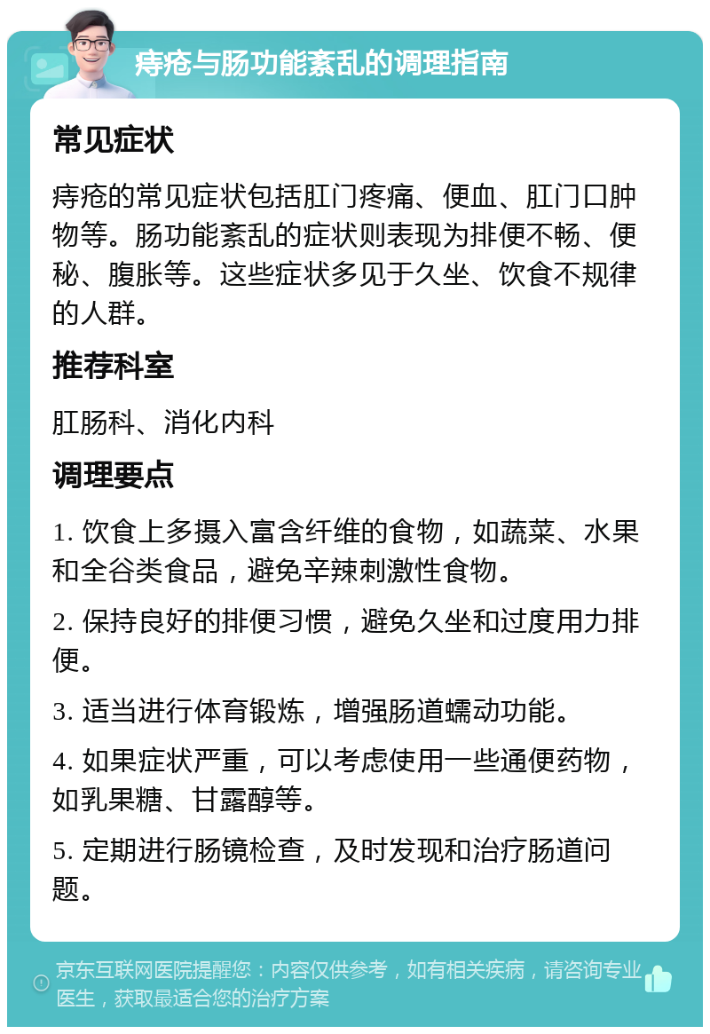 痔疮与肠功能紊乱的调理指南 常见症状 痔疮的常见症状包括肛门疼痛、便血、肛门口肿物等。肠功能紊乱的症状则表现为排便不畅、便秘、腹胀等。这些症状多见于久坐、饮食不规律的人群。 推荐科室 肛肠科、消化内科 调理要点 1. 饮食上多摄入富含纤维的食物，如蔬菜、水果和全谷类食品，避免辛辣刺激性食物。 2. 保持良好的排便习惯，避免久坐和过度用力排便。 3. 适当进行体育锻炼，增强肠道蠕动功能。 4. 如果症状严重，可以考虑使用一些通便药物，如乳果糖、甘露醇等。 5. 定期进行肠镜检查，及时发现和治疗肠道问题。