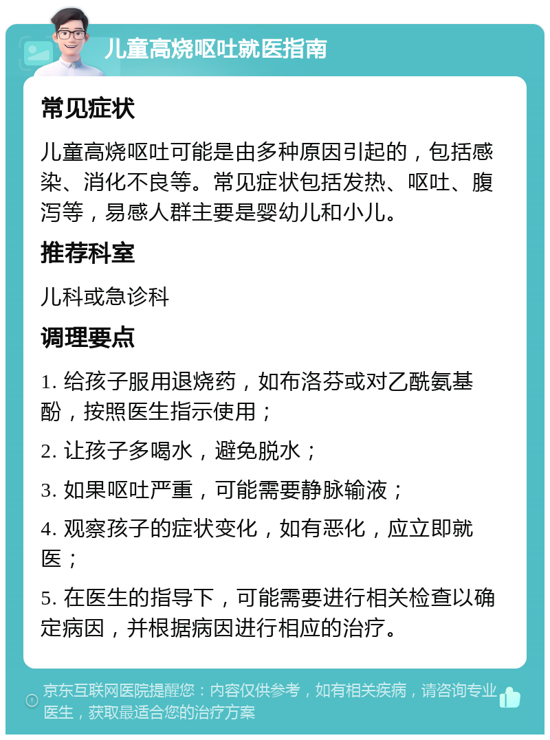 儿童高烧呕吐就医指南 常见症状 儿童高烧呕吐可能是由多种原因引起的，包括感染、消化不良等。常见症状包括发热、呕吐、腹泻等，易感人群主要是婴幼儿和小儿。 推荐科室 儿科或急诊科 调理要点 1. 给孩子服用退烧药，如布洛芬或对乙酰氨基酚，按照医生指示使用； 2. 让孩子多喝水，避免脱水； 3. 如果呕吐严重，可能需要静脉输液； 4. 观察孩子的症状变化，如有恶化，应立即就医； 5. 在医生的指导下，可能需要进行相关检查以确定病因，并根据病因进行相应的治疗。