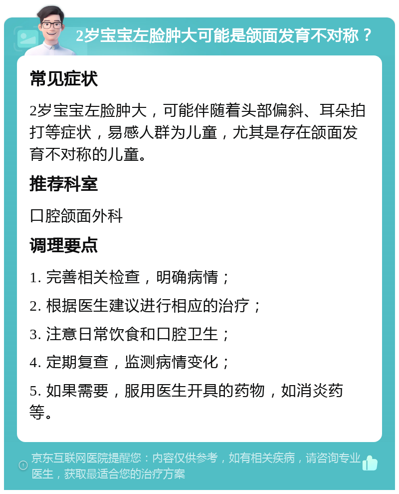 2岁宝宝左脸肿大可能是颌面发育不对称？ 常见症状 2岁宝宝左脸肿大，可能伴随着头部偏斜、耳朵拍打等症状，易感人群为儿童，尤其是存在颌面发育不对称的儿童。 推荐科室 口腔颌面外科 调理要点 1. 完善相关检查，明确病情； 2. 根据医生建议进行相应的治疗； 3. 注意日常饮食和口腔卫生； 4. 定期复查，监测病情变化； 5. 如果需要，服用医生开具的药物，如消炎药等。