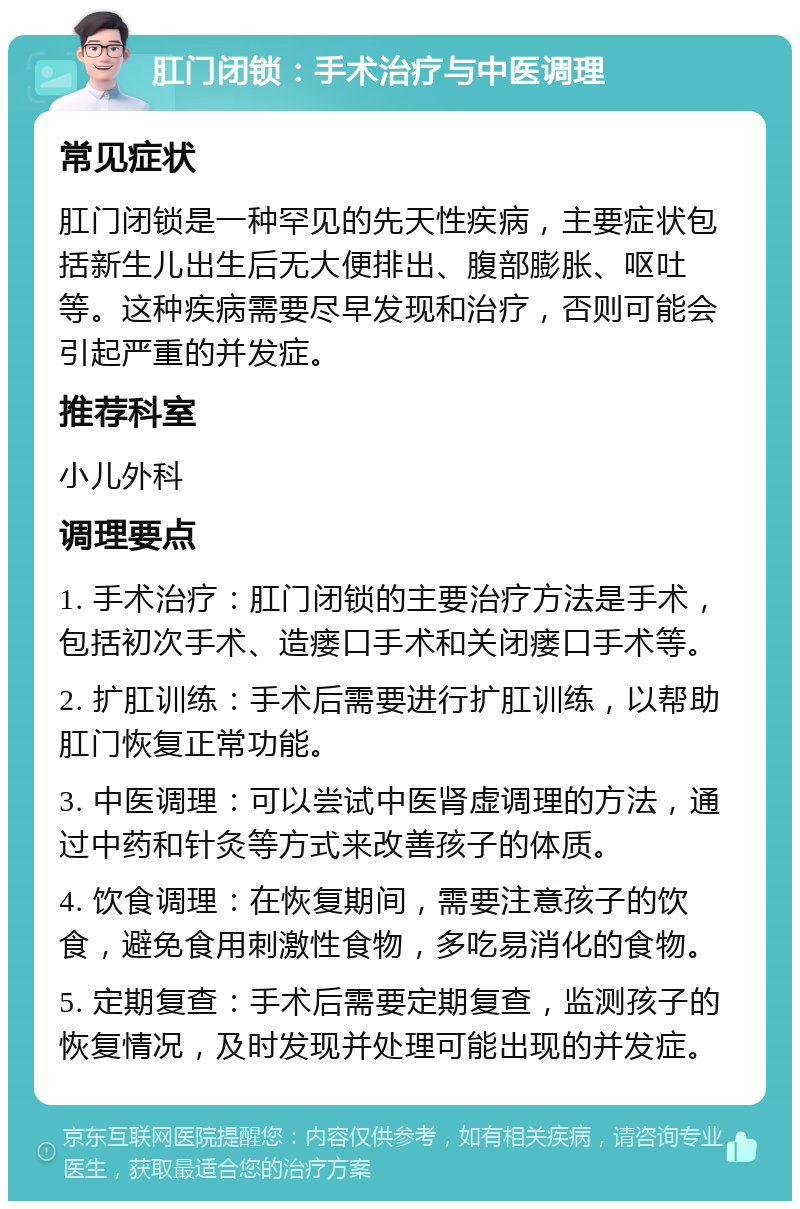 肛门闭锁：手术治疗与中医调理 常见症状 肛门闭锁是一种罕见的先天性疾病，主要症状包括新生儿出生后无大便排出、腹部膨胀、呕吐等。这种疾病需要尽早发现和治疗，否则可能会引起严重的并发症。 推荐科室 小儿外科 调理要点 1. 手术治疗：肛门闭锁的主要治疗方法是手术，包括初次手术、造瘘口手术和关闭瘘口手术等。 2. 扩肛训练：手术后需要进行扩肛训练，以帮助肛门恢复正常功能。 3. 中医调理：可以尝试中医肾虚调理的方法，通过中药和针灸等方式来改善孩子的体质。 4. 饮食调理：在恢复期间，需要注意孩子的饮食，避免食用刺激性食物，多吃易消化的食物。 5. 定期复查：手术后需要定期复查，监测孩子的恢复情况，及时发现并处理可能出现的并发症。