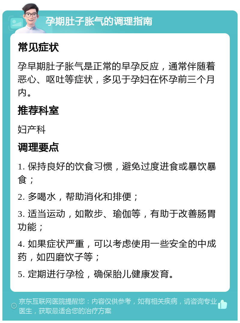 孕期肚子胀气的调理指南 常见症状 孕早期肚子胀气是正常的早孕反应，通常伴随着恶心、呕吐等症状，多见于孕妇在怀孕前三个月内。 推荐科室 妇产科 调理要点 1. 保持良好的饮食习惯，避免过度进食或暴饮暴食； 2. 多喝水，帮助消化和排便； 3. 适当运动，如散步、瑜伽等，有助于改善肠胃功能； 4. 如果症状严重，可以考虑使用一些安全的中成药，如四磨饮子等； 5. 定期进行孕检，确保胎儿健康发育。