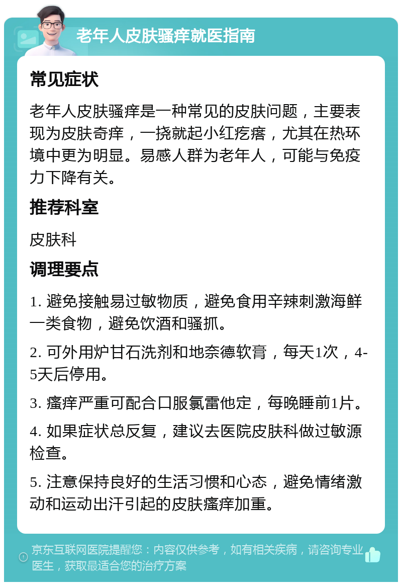 老年人皮肤骚痒就医指南 常见症状 老年人皮肤骚痒是一种常见的皮肤问题，主要表现为皮肤奇痒，一挠就起小红疙瘩，尤其在热环境中更为明显。易感人群为老年人，可能与免疫力下降有关。 推荐科室 皮肤科 调理要点 1. 避免接触易过敏物质，避免食用辛辣刺激海鲜一类食物，避免饮酒和骚抓。 2. 可外用炉甘石洗剂和地奈德软膏，每天1次，4-5天后停用。 3. 瘙痒严重可配合口服氯雷他定，每晚睡前1片。 4. 如果症状总反复，建议去医院皮肤科做过敏源检查。 5. 注意保持良好的生活习惯和心态，避免情绪激动和运动出汗引起的皮肤瘙痒加重。