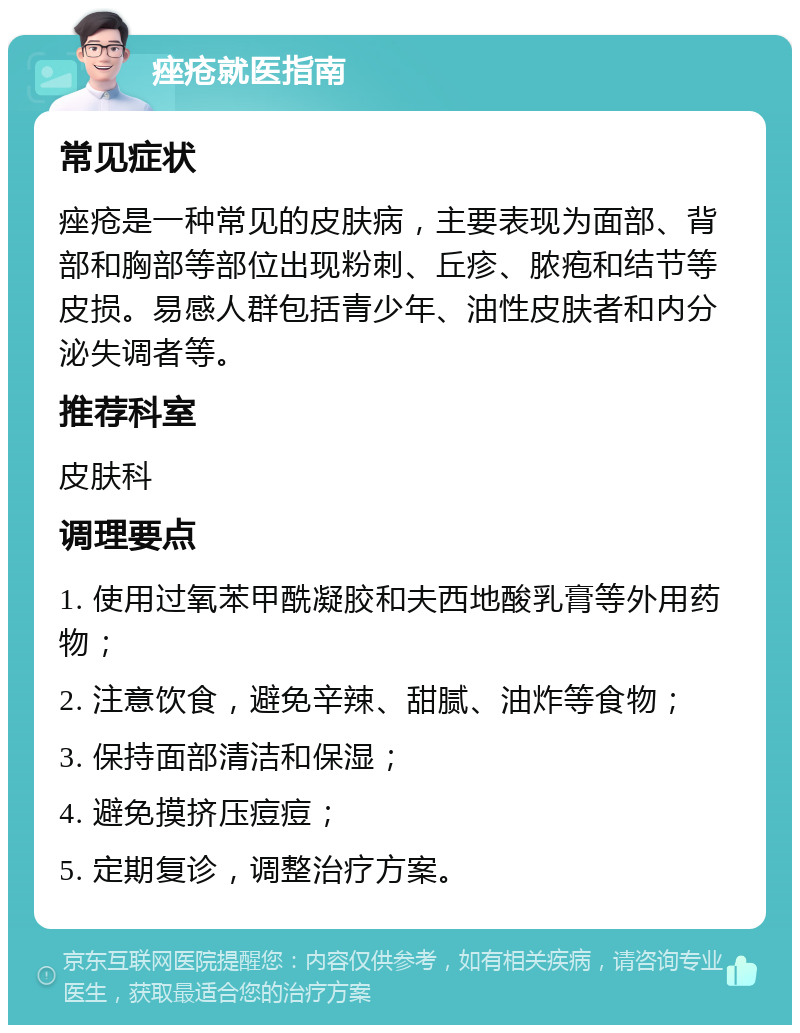 痤疮就医指南 常见症状 痤疮是一种常见的皮肤病，主要表现为面部、背部和胸部等部位出现粉刺、丘疹、脓疱和结节等皮损。易感人群包括青少年、油性皮肤者和内分泌失调者等。 推荐科室 皮肤科 调理要点 1. 使用过氧苯甲酰凝胶和夫西地酸乳膏等外用药物； 2. 注意饮食，避免辛辣、甜腻、油炸等食物； 3. 保持面部清洁和保湿； 4. 避免摸挤压痘痘； 5. 定期复诊，调整治疗方案。