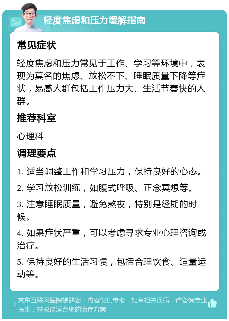 轻度焦虑和压力缓解指南 常见症状 轻度焦虑和压力常见于工作、学习等环境中，表现为莫名的焦虑、放松不下、睡眠质量下降等症状，易感人群包括工作压力大、生活节奏快的人群。 推荐科室 心理科 调理要点 1. 适当调整工作和学习压力，保持良好的心态。 2. 学习放松训练，如腹式呼吸、正念冥想等。 3. 注意睡眠质量，避免熬夜，特别是经期的时候。 4. 如果症状严重，可以考虑寻求专业心理咨询或治疗。 5. 保持良好的生活习惯，包括合理饮食、适量运动等。