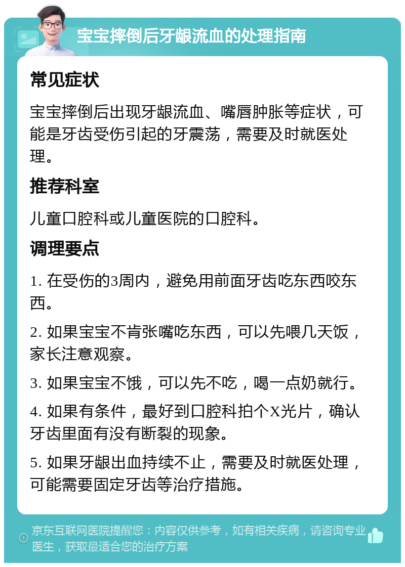 宝宝摔倒后牙龈流血的处理指南 常见症状 宝宝摔倒后出现牙龈流血、嘴唇肿胀等症状，可能是牙齿受伤引起的牙震荡，需要及时就医处理。 推荐科室 儿童口腔科或儿童医院的口腔科。 调理要点 1. 在受伤的3周内，避免用前面牙齿吃东西咬东西。 2. 如果宝宝不肯张嘴吃东西，可以先喂几天饭，家长注意观察。 3. 如果宝宝不饿，可以先不吃，喝一点奶就行。 4. 如果有条件，最好到口腔科拍个X光片，确认牙齿里面有没有断裂的现象。 5. 如果牙龈出血持续不止，需要及时就医处理，可能需要固定牙齿等治疗措施。