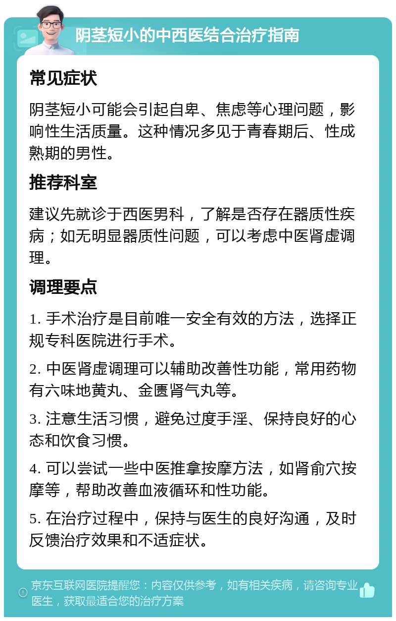 阴茎短小的中西医结合治疗指南 常见症状 阴茎短小可能会引起自卑、焦虑等心理问题，影响性生活质量。这种情况多见于青春期后、性成熟期的男性。 推荐科室 建议先就诊于西医男科，了解是否存在器质性疾病；如无明显器质性问题，可以考虑中医肾虚调理。 调理要点 1. 手术治疗是目前唯一安全有效的方法，选择正规专科医院进行手术。 2. 中医肾虚调理可以辅助改善性功能，常用药物有六味地黄丸、金匮肾气丸等。 3. 注意生活习惯，避免过度手淫、保持良好的心态和饮食习惯。 4. 可以尝试一些中医推拿按摩方法，如肾俞穴按摩等，帮助改善血液循环和性功能。 5. 在治疗过程中，保持与医生的良好沟通，及时反馈治疗效果和不适症状。