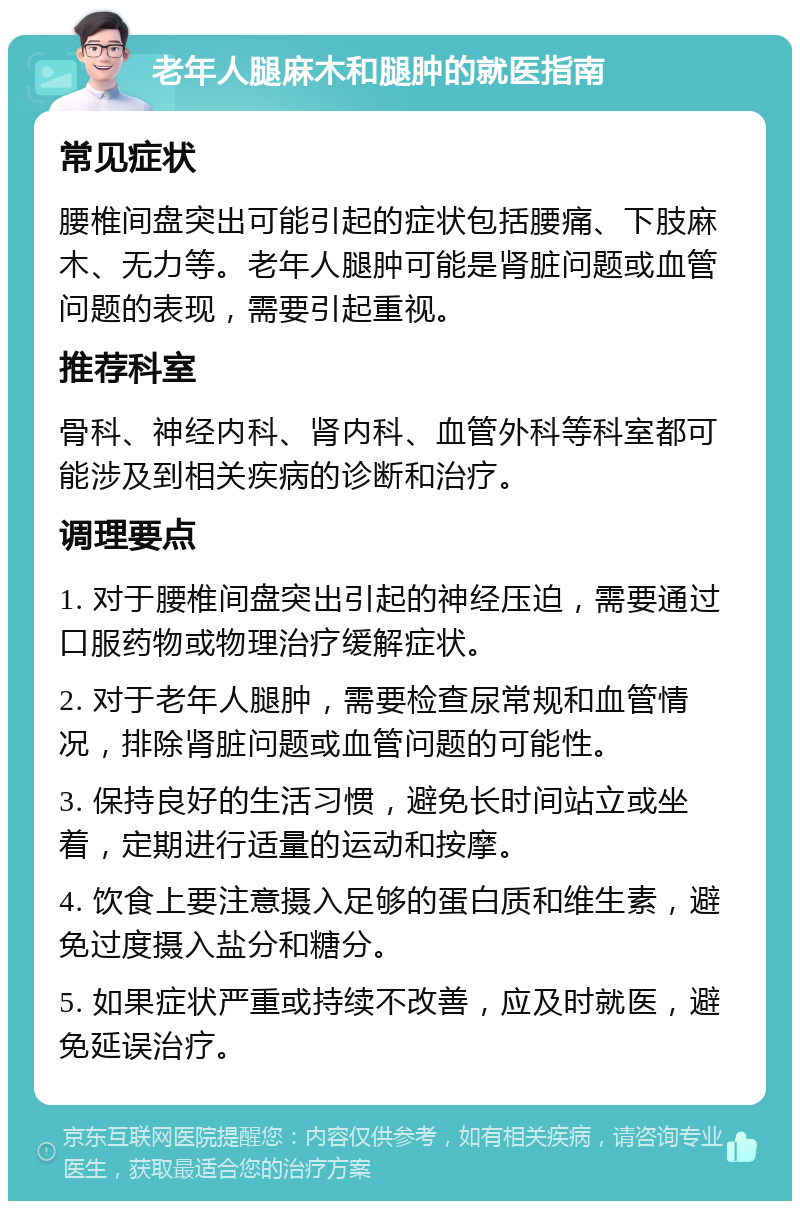 老年人腿麻木和腿肿的就医指南 常见症状 腰椎间盘突出可能引起的症状包括腰痛、下肢麻木、无力等。老年人腿肿可能是肾脏问题或血管问题的表现，需要引起重视。 推荐科室 骨科、神经内科、肾内科、血管外科等科室都可能涉及到相关疾病的诊断和治疗。 调理要点 1. 对于腰椎间盘突出引起的神经压迫，需要通过口服药物或物理治疗缓解症状。 2. 对于老年人腿肿，需要检查尿常规和血管情况，排除肾脏问题或血管问题的可能性。 3. 保持良好的生活习惯，避免长时间站立或坐着，定期进行适量的运动和按摩。 4. 饮食上要注意摄入足够的蛋白质和维生素，避免过度摄入盐分和糖分。 5. 如果症状严重或持续不改善，应及时就医，避免延误治疗。