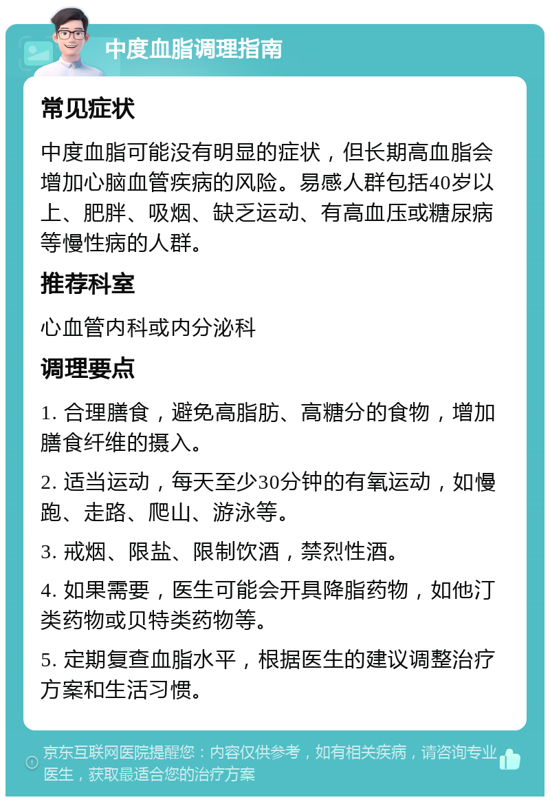 中度血脂调理指南 常见症状 中度血脂可能没有明显的症状，但长期高血脂会增加心脑血管疾病的风险。易感人群包括40岁以上、肥胖、吸烟、缺乏运动、有高血压或糖尿病等慢性病的人群。 推荐科室 心血管内科或内分泌科 调理要点 1. 合理膳食，避免高脂肪、高糖分的食物，增加膳食纤维的摄入。 2. 适当运动，每天至少30分钟的有氧运动，如慢跑、走路、爬山、游泳等。 3. 戒烟、限盐、限制饮酒，禁烈性酒。 4. 如果需要，医生可能会开具降脂药物，如他汀类药物或贝特类药物等。 5. 定期复查血脂水平，根据医生的建议调整治疗方案和生活习惯。