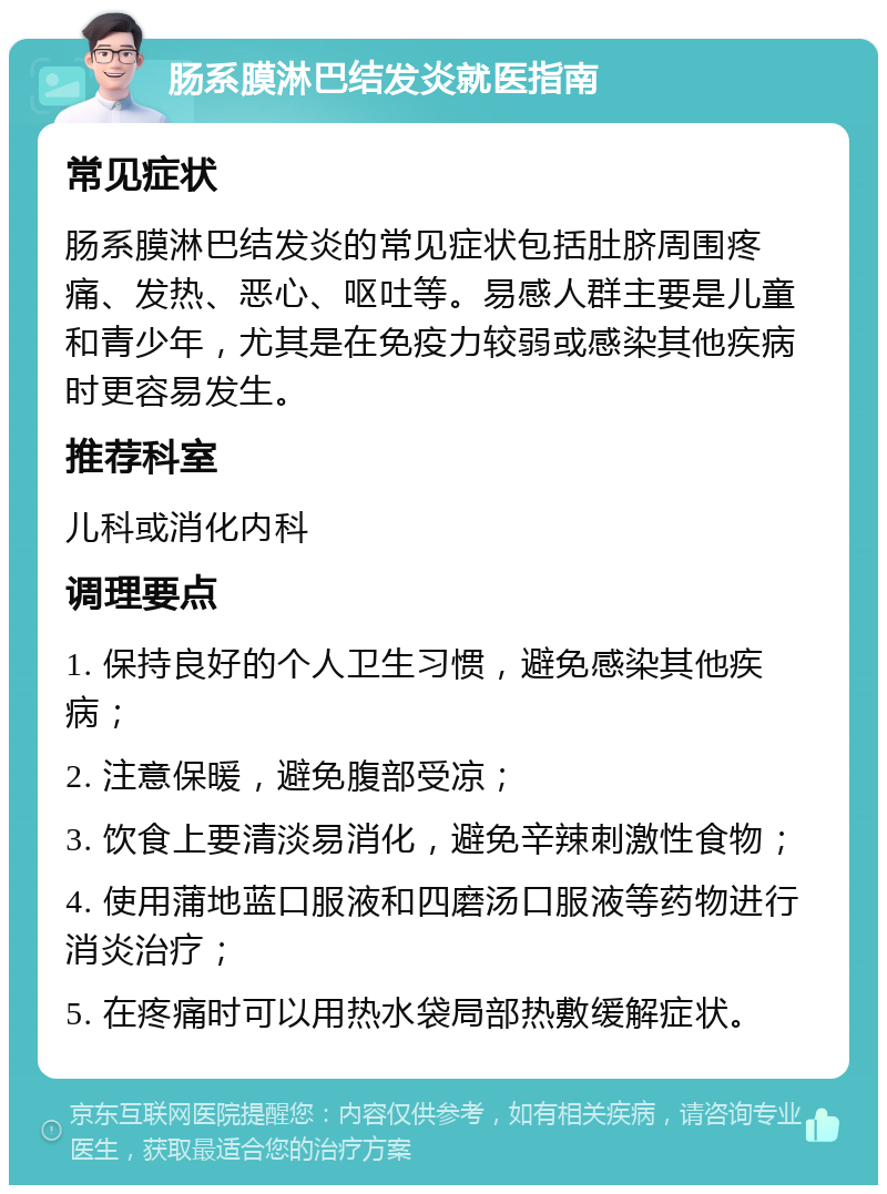 肠系膜淋巴结发炎就医指南 常见症状 肠系膜淋巴结发炎的常见症状包括肚脐周围疼痛、发热、恶心、呕吐等。易感人群主要是儿童和青少年，尤其是在免疫力较弱或感染其他疾病时更容易发生。 推荐科室 儿科或消化内科 调理要点 1. 保持良好的个人卫生习惯，避免感染其他疾病； 2. 注意保暖，避免腹部受凉； 3. 饮食上要清淡易消化，避免辛辣刺激性食物； 4. 使用蒲地蓝口服液和四磨汤口服液等药物进行消炎治疗； 5. 在疼痛时可以用热水袋局部热敷缓解症状。