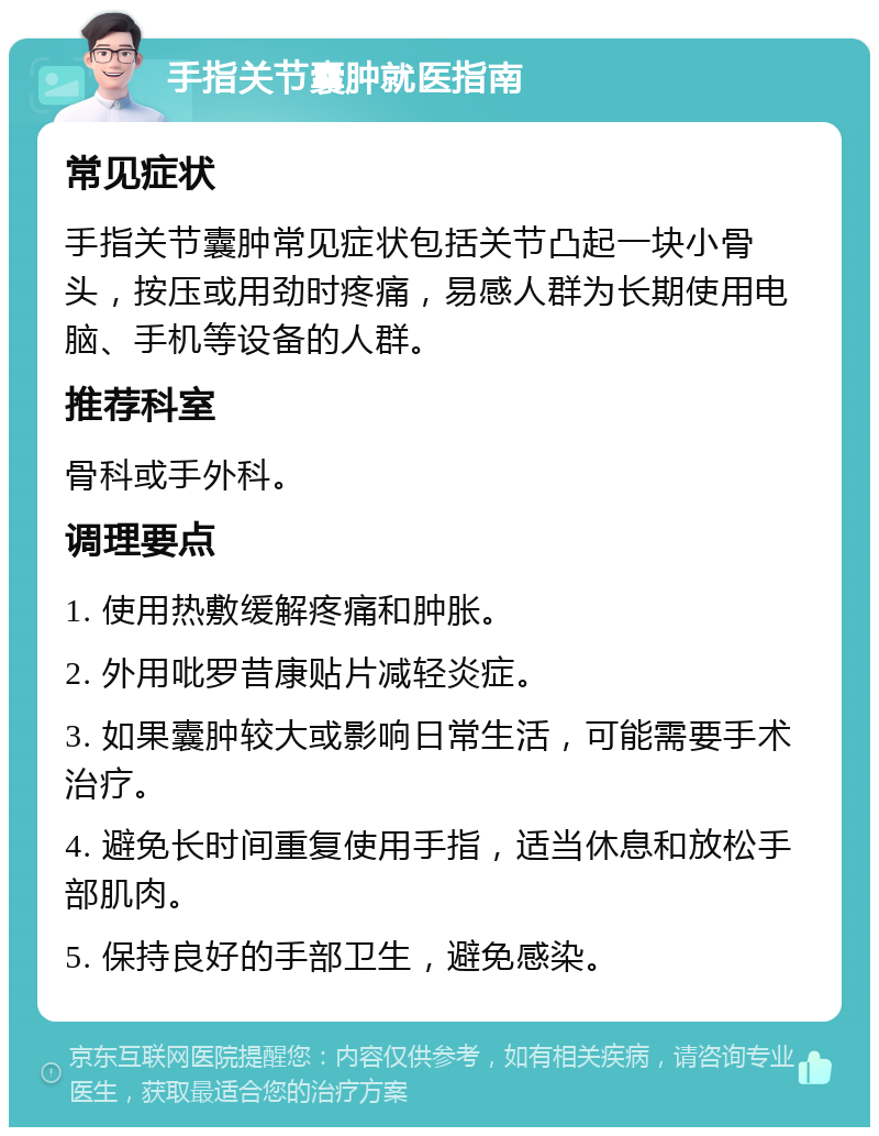 手指关节囊肿就医指南 常见症状 手指关节囊肿常见症状包括关节凸起一块小骨头，按压或用劲时疼痛，易感人群为长期使用电脑、手机等设备的人群。 推荐科室 骨科或手外科。 调理要点 1. 使用热敷缓解疼痛和肿胀。 2. 外用吡罗昔康贴片减轻炎症。 3. 如果囊肿较大或影响日常生活，可能需要手术治疗。 4. 避免长时间重复使用手指，适当休息和放松手部肌肉。 5. 保持良好的手部卫生，避免感染。