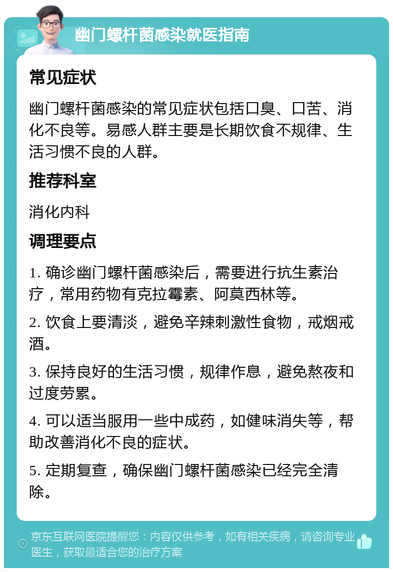 幽门螺杆菌感染就医指南 常见症状 幽门螺杆菌感染的常见症状包括口臭、口苦、消化不良等。易感人群主要是长期饮食不规律、生活习惯不良的人群。 推荐科室 消化内科 调理要点 1. 确诊幽门螺杆菌感染后，需要进行抗生素治疗，常用药物有克拉霉素、阿莫西林等。 2. 饮食上要清淡，避免辛辣刺激性食物，戒烟戒酒。 3. 保持良好的生活习惯，规律作息，避免熬夜和过度劳累。 4. 可以适当服用一些中成药，如健味消失等，帮助改善消化不良的症状。 5. 定期复查，确保幽门螺杆菌感染已经完全清除。