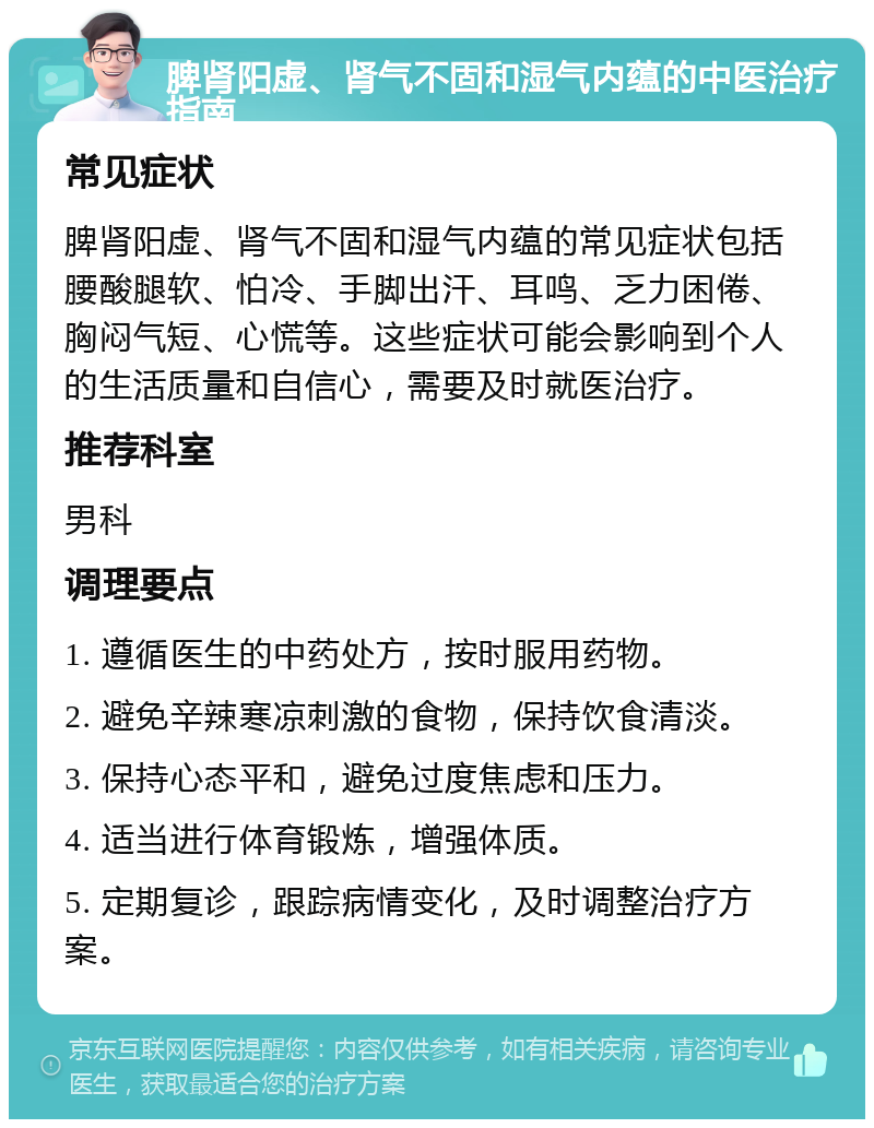 脾肾阳虚、肾气不固和湿气内蕴的中医治疗指南 常见症状 脾肾阳虚、肾气不固和湿气内蕴的常见症状包括腰酸腿软、怕冷、手脚出汗、耳鸣、乏力困倦、胸闷气短、心慌等。这些症状可能会影响到个人的生活质量和自信心，需要及时就医治疗。 推荐科室 男科 调理要点 1. 遵循医生的中药处方，按时服用药物。 2. 避免辛辣寒凉刺激的食物，保持饮食清淡。 3. 保持心态平和，避免过度焦虑和压力。 4. 适当进行体育锻炼，增强体质。 5. 定期复诊，跟踪病情变化，及时调整治疗方案。