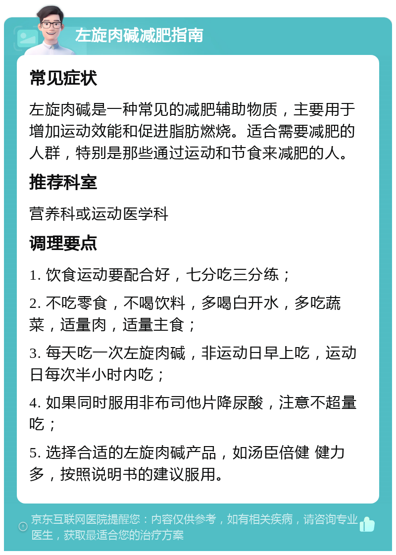 左旋肉碱减肥指南 常见症状 左旋肉碱是一种常见的减肥辅助物质，主要用于增加运动效能和促进脂肪燃烧。适合需要减肥的人群，特别是那些通过运动和节食来减肥的人。 推荐科室 营养科或运动医学科 调理要点 1. 饮食运动要配合好，七分吃三分练； 2. 不吃零食，不喝饮料，多喝白开水，多吃蔬菜，适量肉，适量主食； 3. 每天吃一次左旋肉碱，非运动日早上吃，运动日每次半小时内吃； 4. 如果同时服用非布司他片降尿酸，注意不超量吃； 5. 选择合适的左旋肉碱产品，如汤臣倍健 健力多，按照说明书的建议服用。