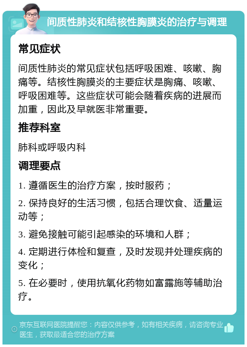 间质性肺炎和结核性胸膜炎的治疗与调理 常见症状 间质性肺炎的常见症状包括呼吸困难、咳嗽、胸痛等。结核性胸膜炎的主要症状是胸痛、咳嗽、呼吸困难等。这些症状可能会随着疾病的进展而加重，因此及早就医非常重要。 推荐科室 肺科或呼吸内科 调理要点 1. 遵循医生的治疗方案，按时服药； 2. 保持良好的生活习惯，包括合理饮食、适量运动等； 3. 避免接触可能引起感染的环境和人群； 4. 定期进行体检和复查，及时发现并处理疾病的变化； 5. 在必要时，使用抗氧化药物如富露施等辅助治疗。