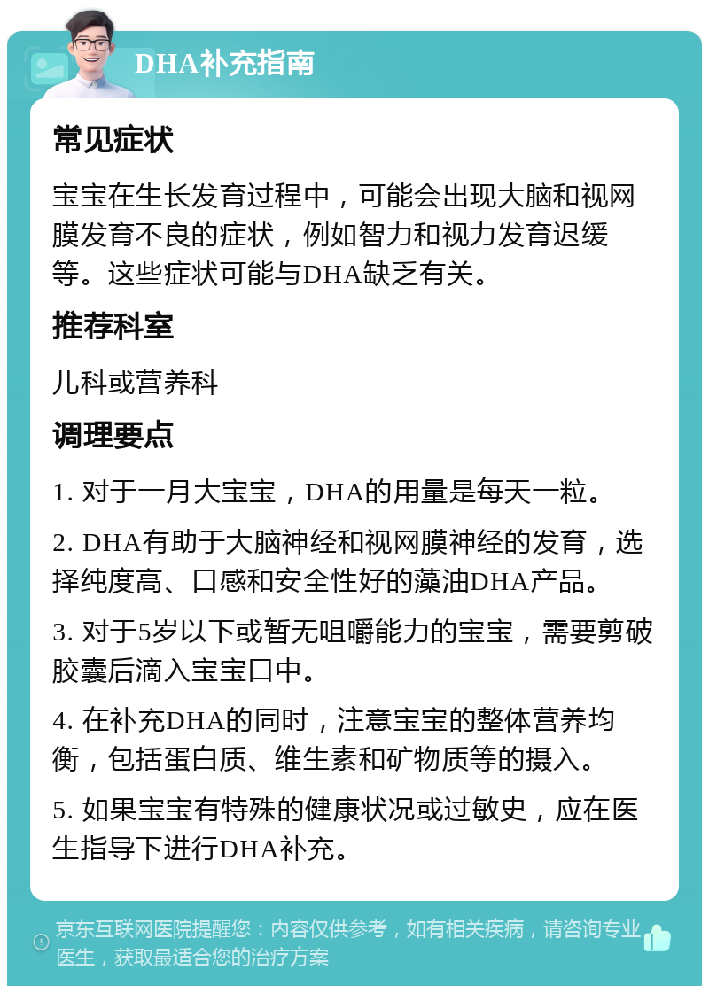 DHA补充指南 常见症状 宝宝在生长发育过程中，可能会出现大脑和视网膜发育不良的症状，例如智力和视力发育迟缓等。这些症状可能与DHA缺乏有关。 推荐科室 儿科或营养科 调理要点 1. 对于一月大宝宝，DHA的用量是每天一粒。 2. DHA有助于大脑神经和视网膜神经的发育，选择纯度高、口感和安全性好的藻油DHA产品。 3. 对于5岁以下或暂无咀嚼能力的宝宝，需要剪破胶囊后滴入宝宝口中。 4. 在补充DHA的同时，注意宝宝的整体营养均衡，包括蛋白质、维生素和矿物质等的摄入。 5. 如果宝宝有特殊的健康状况或过敏史，应在医生指导下进行DHA补充。