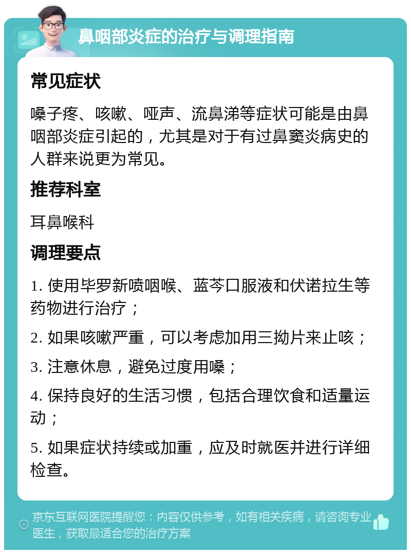 鼻咽部炎症的治疗与调理指南 常见症状 嗓子疼、咳嗽、哑声、流鼻涕等症状可能是由鼻咽部炎症引起的，尤其是对于有过鼻窦炎病史的人群来说更为常见。 推荐科室 耳鼻喉科 调理要点 1. 使用毕罗新喷咽喉、蓝芩口服液和伏诺拉生等药物进行治疗； 2. 如果咳嗽严重，可以考虑加用三拗片来止咳； 3. 注意休息，避免过度用嗓； 4. 保持良好的生活习惯，包括合理饮食和适量运动； 5. 如果症状持续或加重，应及时就医并进行详细检查。