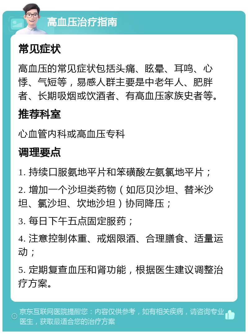 高血压治疗指南 常见症状 高血压的常见症状包括头痛、眩晕、耳鸣、心悸、气短等，易感人群主要是中老年人、肥胖者、长期吸烟或饮酒者、有高血压家族史者等。 推荐科室 心血管内科或高血压专科 调理要点 1. 持续口服氨地平片和笨磺酸左氨氯地平片； 2. 增加一个沙坦类药物（如厄贝沙坦、替米沙坦、氯沙坦、坎地沙坦）协同降压； 3. 每日下午五点固定服药； 4. 注意控制体重、戒烟限酒、合理膳食、适量运动； 5. 定期复查血压和肾功能，根据医生建议调整治疗方案。