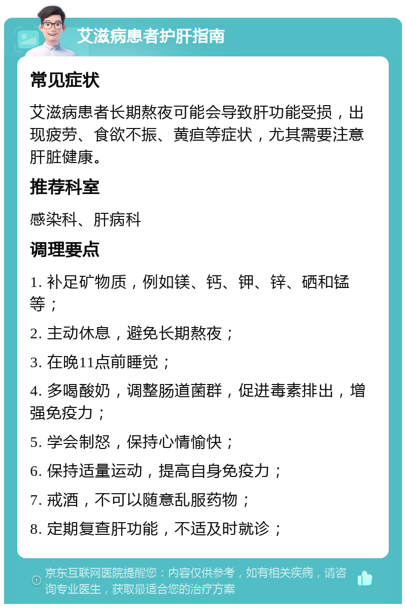 艾滋病患者护肝指南 常见症状 艾滋病患者长期熬夜可能会导致肝功能受损，出现疲劳、食欲不振、黄疸等症状，尤其需要注意肝脏健康。 推荐科室 感染科、肝病科 调理要点 1. 补足矿物质，例如镁、钙、钾、锌、硒和锰等； 2. 主动休息，避免长期熬夜； 3. 在晚11点前睡觉； 4. 多喝酸奶，调整肠道菌群，促进毒素排出，增强免疫力； 5. 学会制怒，保持心情愉快； 6. 保持适量运动，提高自身免疫力； 7. 戒酒，不可以随意乱服药物； 8. 定期复查肝功能，不适及时就诊；