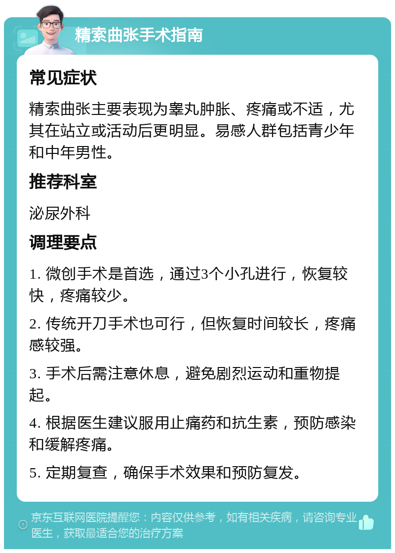 精索曲张手术指南 常见症状 精索曲张主要表现为睾丸肿胀、疼痛或不适，尤其在站立或活动后更明显。易感人群包括青少年和中年男性。 推荐科室 泌尿外科 调理要点 1. 微创手术是首选，通过3个小孔进行，恢复较快，疼痛较少。 2. 传统开刀手术也可行，但恢复时间较长，疼痛感较强。 3. 手术后需注意休息，避免剧烈运动和重物提起。 4. 根据医生建议服用止痛药和抗生素，预防感染和缓解疼痛。 5. 定期复查，确保手术效果和预防复发。