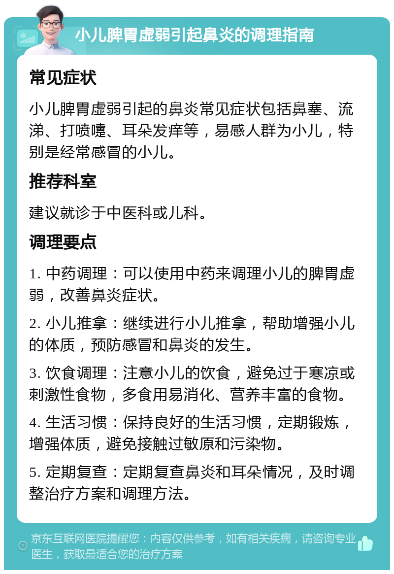 小儿脾胃虚弱引起鼻炎的调理指南 常见症状 小儿脾胃虚弱引起的鼻炎常见症状包括鼻塞、流涕、打喷嚏、耳朵发痒等，易感人群为小儿，特别是经常感冒的小儿。 推荐科室 建议就诊于中医科或儿科。 调理要点 1. 中药调理：可以使用中药来调理小儿的脾胃虚弱，改善鼻炎症状。 2. 小儿推拿：继续进行小儿推拿，帮助增强小儿的体质，预防感冒和鼻炎的发生。 3. 饮食调理：注意小儿的饮食，避免过于寒凉或刺激性食物，多食用易消化、营养丰富的食物。 4. 生活习惯：保持良好的生活习惯，定期锻炼，增强体质，避免接触过敏原和污染物。 5. 定期复查：定期复查鼻炎和耳朵情况，及时调整治疗方案和调理方法。