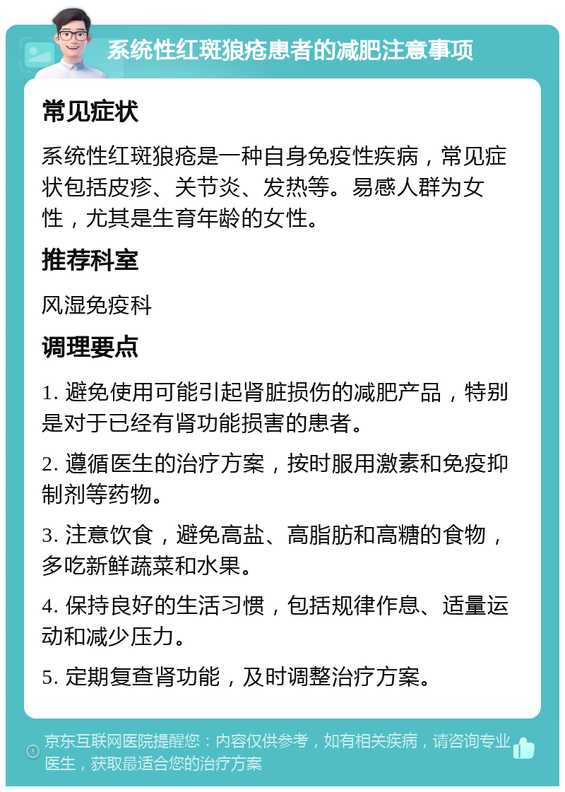 系统性红斑狼疮患者的减肥注意事项 常见症状 系统性红斑狼疮是一种自身免疫性疾病，常见症状包括皮疹、关节炎、发热等。易感人群为女性，尤其是生育年龄的女性。 推荐科室 风湿免疫科 调理要点 1. 避免使用可能引起肾脏损伤的减肥产品，特别是对于已经有肾功能损害的患者。 2. 遵循医生的治疗方案，按时服用激素和免疫抑制剂等药物。 3. 注意饮食，避免高盐、高脂肪和高糖的食物，多吃新鲜蔬菜和水果。 4. 保持良好的生活习惯，包括规律作息、适量运动和减少压力。 5. 定期复查肾功能，及时调整治疗方案。