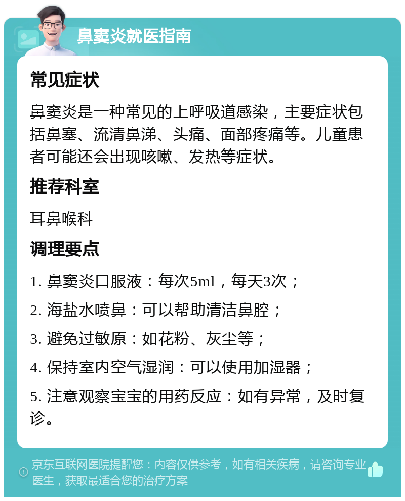 鼻窦炎就医指南 常见症状 鼻窦炎是一种常见的上呼吸道感染，主要症状包括鼻塞、流清鼻涕、头痛、面部疼痛等。儿童患者可能还会出现咳嗽、发热等症状。 推荐科室 耳鼻喉科 调理要点 1. 鼻窦炎口服液：每次5ml，每天3次； 2. 海盐水喷鼻：可以帮助清洁鼻腔； 3. 避免过敏原：如花粉、灰尘等； 4. 保持室内空气湿润：可以使用加湿器； 5. 注意观察宝宝的用药反应：如有异常，及时复诊。