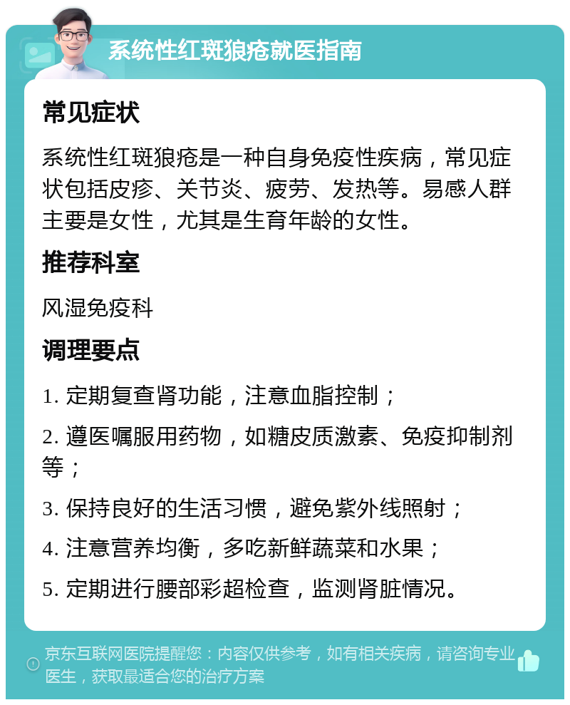 系统性红斑狼疮就医指南 常见症状 系统性红斑狼疮是一种自身免疫性疾病，常见症状包括皮疹、关节炎、疲劳、发热等。易感人群主要是女性，尤其是生育年龄的女性。 推荐科室 风湿免疫科 调理要点 1. 定期复查肾功能，注意血脂控制； 2. 遵医嘱服用药物，如糖皮质激素、免疫抑制剂等； 3. 保持良好的生活习惯，避免紫外线照射； 4. 注意营养均衡，多吃新鲜蔬菜和水果； 5. 定期进行腰部彩超检查，监测肾脏情况。