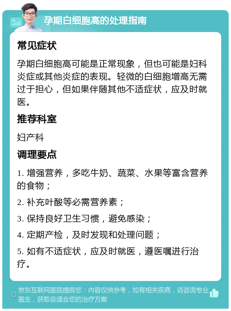 孕期白细胞高的处理指南 常见症状 孕期白细胞高可能是正常现象，但也可能是妇科炎症或其他炎症的表现。轻微的白细胞增高无需过于担心，但如果伴随其他不适症状，应及时就医。 推荐科室 妇产科 调理要点 1. 增强营养，多吃牛奶、蔬菜、水果等富含营养的食物； 2. 补充叶酸等必需营养素； 3. 保持良好卫生习惯，避免感染； 4. 定期产检，及时发现和处理问题； 5. 如有不适症状，应及时就医，遵医嘱进行治疗。