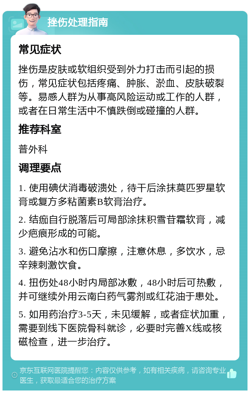 挫伤处理指南 常见症状 挫伤是皮肤或软组织受到外力打击而引起的损伤，常见症状包括疼痛、肿胀、淤血、皮肤破裂等。易感人群为从事高风险运动或工作的人群，或者在日常生活中不慎跌倒或碰撞的人群。 推荐科室 普外科 调理要点 1. 使用碘伏消毒破溃处，待干后涂抹莫匹罗星软膏或复方多粘菌素B软膏治疗。 2. 结痂自行脱落后可局部涂抹积雪苷霜软膏，减少疤痕形成的可能。 3. 避免沾水和伤口摩擦，注意休息，多饮水，忌辛辣刺激饮食。 4. 扭伤处48小时内局部冰敷，48小时后可热敷，并可继续外用云南白药气雾剂或红花油于患处。 5. 如用药治疗3-5天，未见缓解，或者症状加重，需要到线下医院骨科就诊，必要时完善X线或核磁检查，进一步治疗。